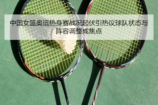 中国女篮奥运热身赛战况起伏引热议球队状态与阵容调整成焦点